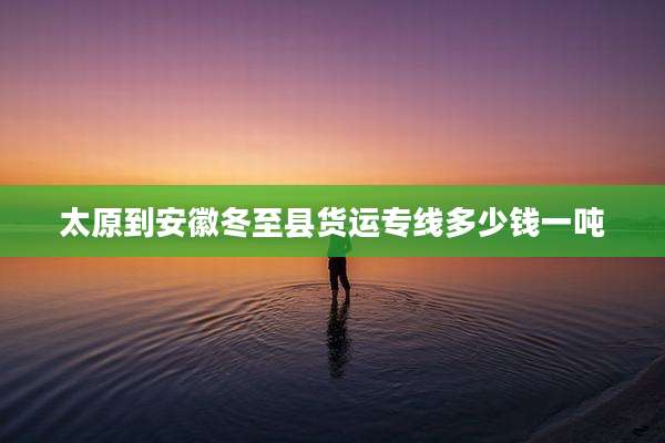 太原到安徽冬至县货运专线多少钱一吨