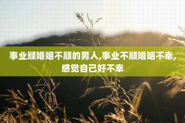 事业顺婚姻不顺的男人,事业不顺婚姻不幸,感觉自己好不幸