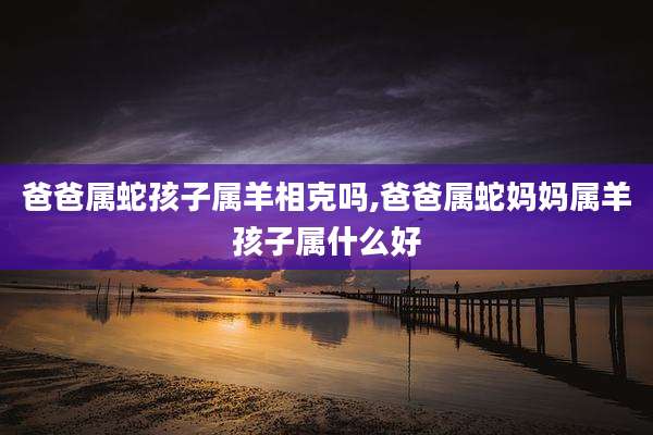 爸爸属蛇孩子属羊相克吗,爸爸属蛇妈妈属羊孩子属什么好