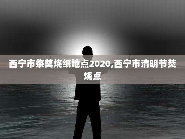 西宁市祭奠烧纸地点2020,西宁市清明节焚烧点