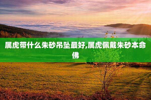 属虎带什么朱砂吊坠最好,属虎佩戴朱砂本命佛