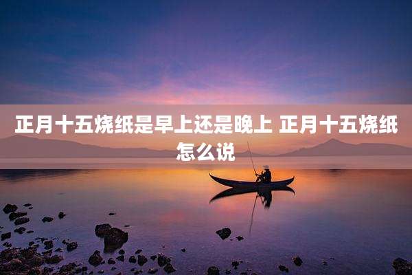 正月十五烧纸是早上还是晚上 正月十五烧纸怎么说