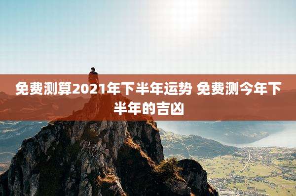 免费测算2021年下半年运势 免费测今年下半年的吉凶