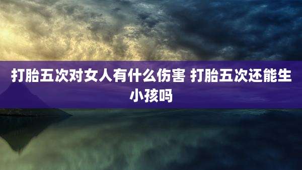 打胎五次对女人有什么伤害 打胎五次还能生小孩吗