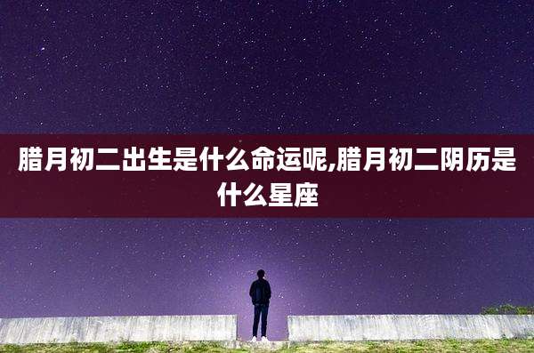 腊月初二出生是什么命运呢,腊月初二阴历是什么星座