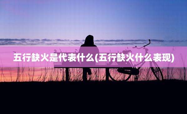 五行缺火是代表什么(五行缺火什么表现)