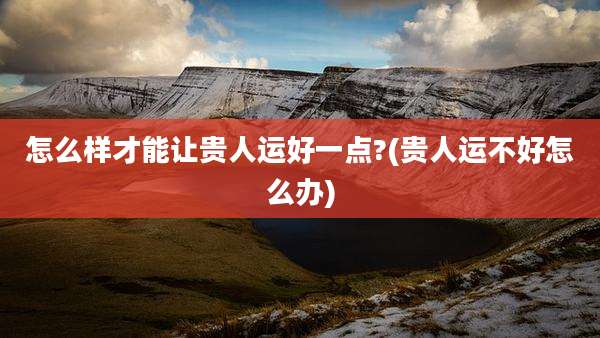 怎么样才能让贵人运好一点?(贵人运不好怎么办)