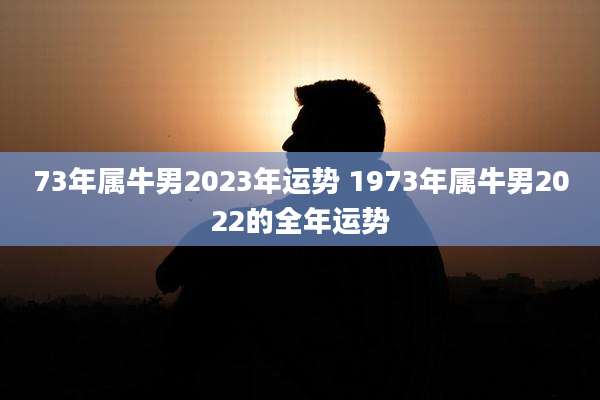 73年属牛男2023年运势 1973年属牛男2022的全年运势