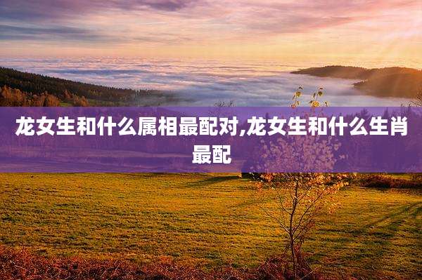 龙女生和什么属相最配对,龙女生和什么生肖最配