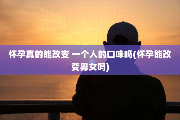 怀孕真的能改变 一个人的口味吗(怀孕能改变男女吗)