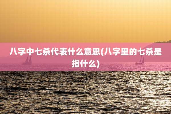 八字中七杀代表什么意思(八字里的七杀是指什么)