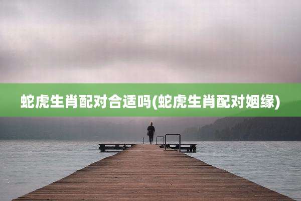 蛇虎生肖配对合适吗(蛇虎生肖配对姻缘)