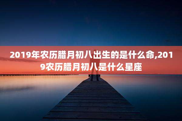 2019年农历腊月初八出生的是什么命,2019农历腊月初八是什么星座