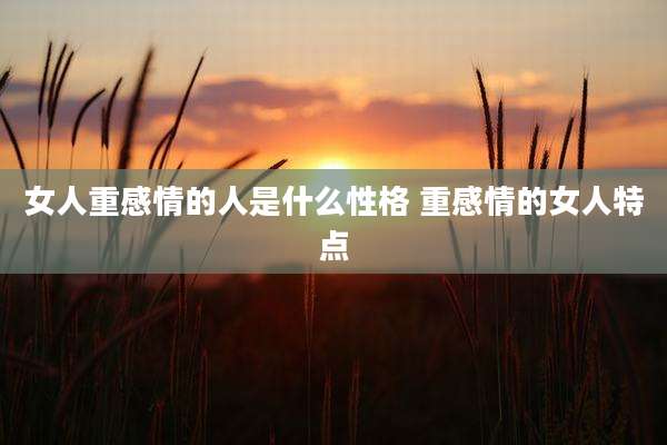 女人重感情的人是什么性格 重感情的女人特点