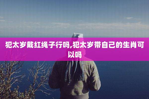 犯太岁戴红绳子行吗,犯太岁带自己的生肖可以吗
