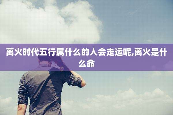 离火时代五行属什么的人会走运呢,离火是什么命