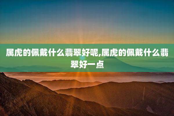 属虎的佩戴什么翡翠好呢,属虎的佩戴什么翡翠好一点