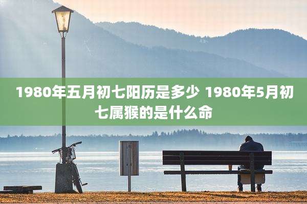 1980年五月初七阳历是多少 1980年5月初七属猴的是什么命