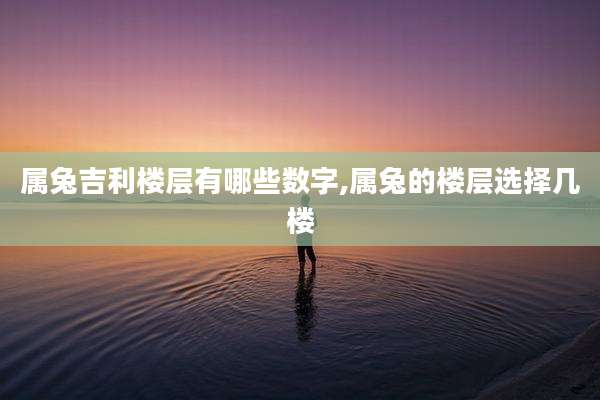 属兔吉利楼层有哪些数字,属兔的楼层选择几楼