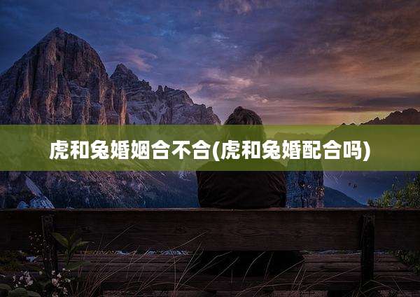 虎和兔婚姻合不合(虎和兔婚配合吗)
