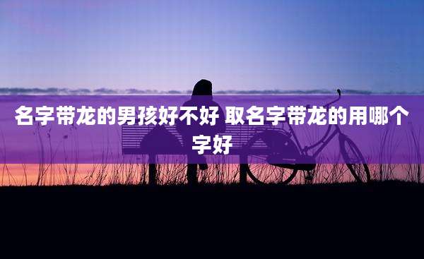 名字带龙的男孩好不好 取名字带龙的用哪个字好