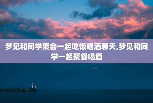 梦见和同学聚会一起吃饭喝酒聊天,梦见和同学一起聚餐喝酒
