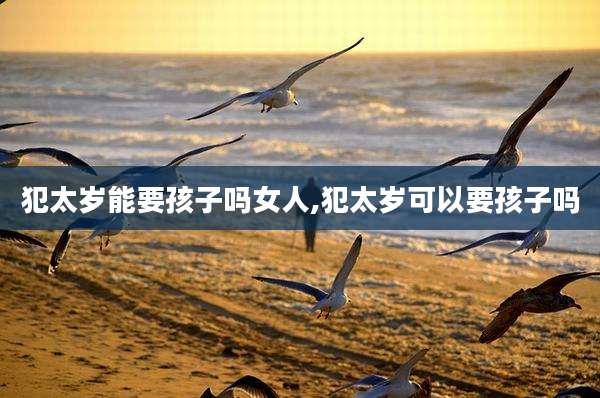 犯太岁能要孩子吗女人,犯太岁可以要孩子吗