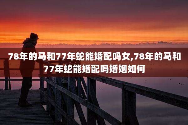 78年的马和77年蛇能婚配吗女,78年的马和77年蛇能婚配吗婚姻如何