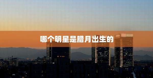 哪个明星是腊月出生的