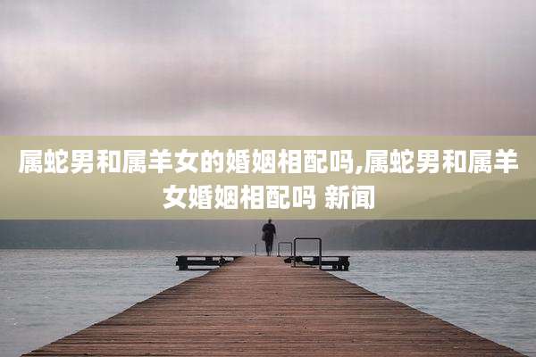 属蛇男和属羊女的婚姻相配吗,属蛇男和属羊女婚姻相配吗 新闻