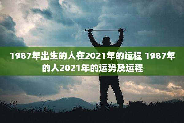 1987年出生的人在2021年的运程 1987年的人2021年的运势及运程