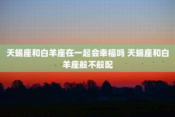 天蝎座和白羊座在一起会幸福吗 天蝎座和白羊座般不般配