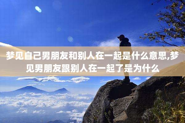 梦见自己男朋友和别人在一起是什么意思,梦见男朋友跟别人在一起了是为什么