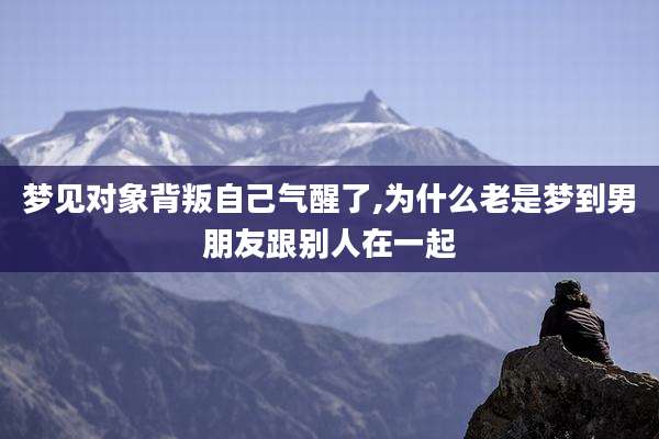梦见对象背叛自己气醒了,为什么老是梦到男朋友跟别人在一起