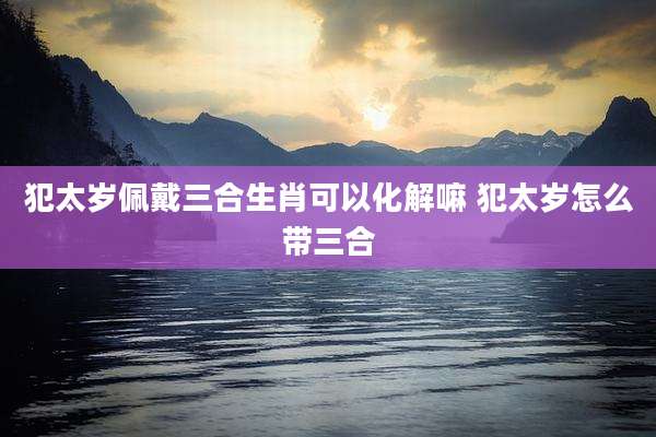 犯太岁佩戴三合生肖可以化解嘛 犯太岁怎么带三合