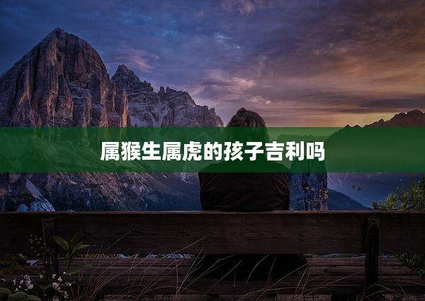 属猴生属虎的孩子吉利吗