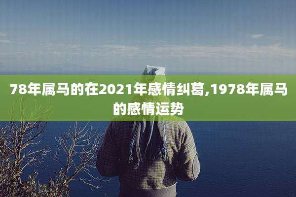 78年属马的在2021年感情纠葛,1978年属马的感情运势
