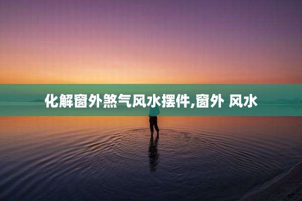 化解窗外煞气风水摆件,窗外 风水