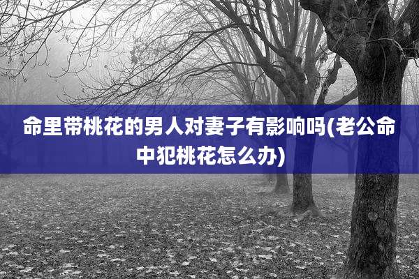命里带桃花的男人对妻子有影响吗(老公命中犯桃花怎么办)