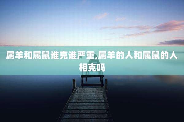 属羊和属鼠谁克谁严重,属羊的人和属鼠的人相克吗