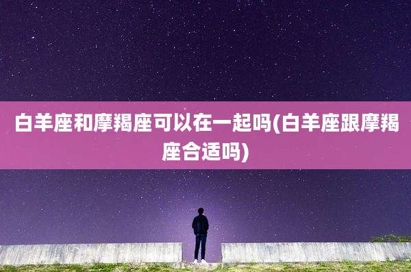 白羊座和摩羯座可以在一起吗(白羊座跟摩羯座合适吗)
