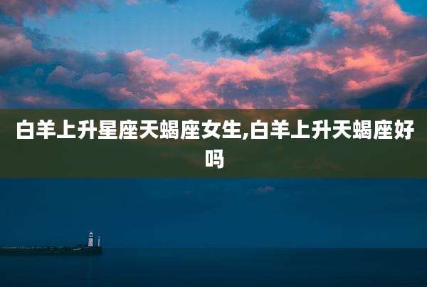 白羊上升星座天蝎座女生,白羊上升天蝎座好吗