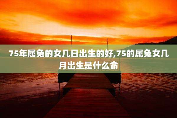 75年属兔的女几日出生的好,75的属兔女几月出生是什么命