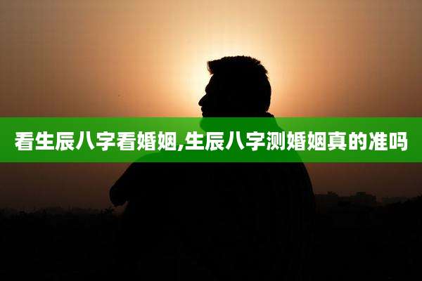 看生辰八字看婚姻,生辰八字测婚姻真的准吗