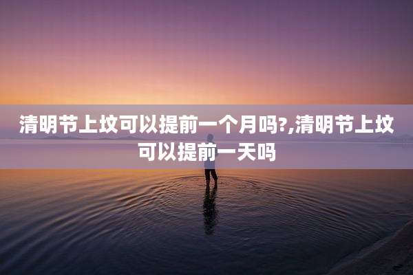 清明节上坟可以提前一个月吗?,清明节上坟可以提前一天吗