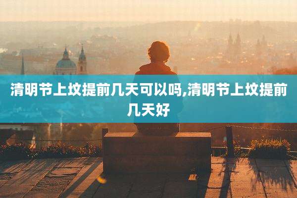 清明节上坟提前几天可以吗,清明节上坟提前几天好