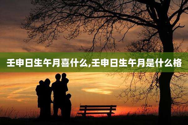 壬申日生午月喜什么,壬申日生午月是什么格
