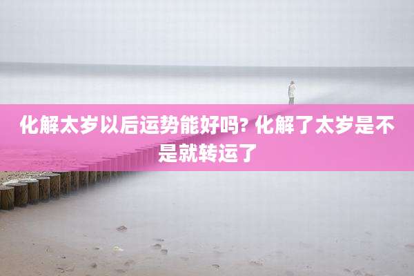 化解太岁以后运势能好吗? 化解了太岁是不是就转运了