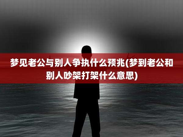梦见老公与别人争执什么预兆(梦到老公和别人吵架打架什么意思)