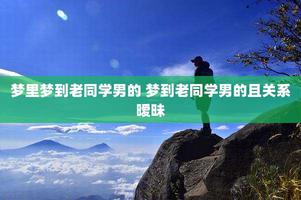 梦里梦到老同学男的 梦到老同学男的且关系暧昧